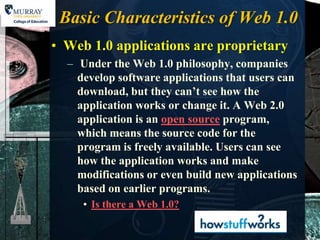 Basic Characteristics of Web 1.0
• Web 1.0 applications are proprietary
  – Under the Web 1.0 philosophy, companies
    develop software applications that users can
    download, but they can’t see how the
    application works or change it. A Web 2.0
    application is an open source program,
    which means the source code for the
    program is freely available. Users can see
    how the application works and make
    modifications or even build new applications
    based on earlier programs.
     • Is there a Web 1.0?
 