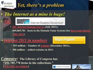 Yet, there’s a problem
• The Internet as a mine is huge!
• ISC:
       • ISC Internet Domain Survey (July 2011):
         849,869,781 hosts in the Domain Name System (See host count history
         1981-2011)

• Internet 2011 in numbers
       • 555 million – Number of websites (December 2011)..
       • 300 million – Added websites in 2011.
       .

Compare:    The Library of Congress has
 “151,785,778 items in the collections.”
 (Year 2011 at a Glance)
 