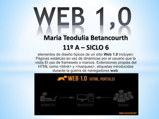 Maria Teodulia Betancourth
11º A – SICLO 6
elementos de diseño típicos de un sitio Web 1.0 incluyen:
Páginas estáticas en vez de dinámicas por el usuario que la
visita​ El uso de framesets o marcos. Extensiones propias del
HTML como <blink> y <marquee>, etiquetas introducidas
durante la guerra de navegadores web.
 