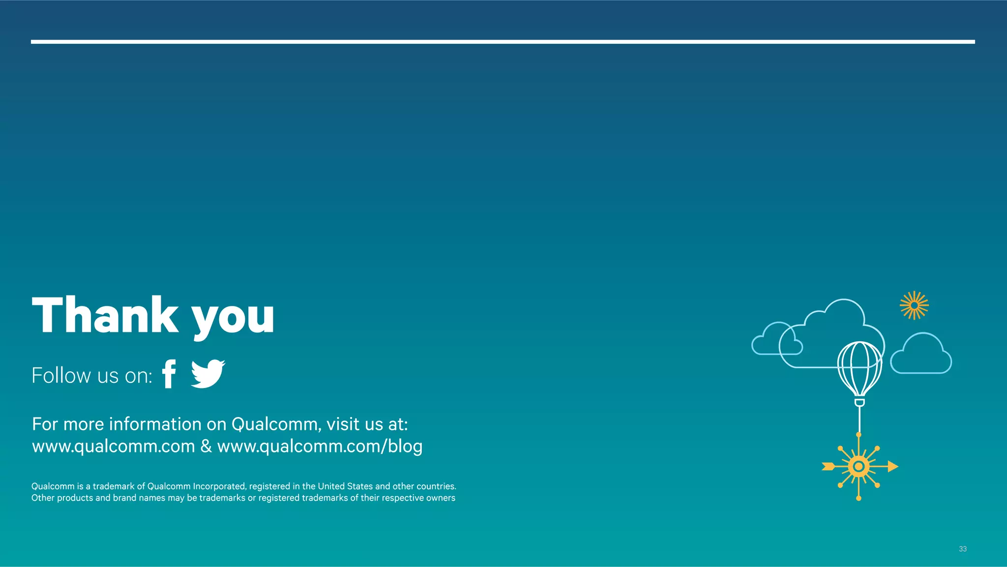 Thank you
Follow us on:
For more information on Qualcomm, visit us at:
www.qualcomm.com & www.qualcomm.com/blog
© 2013 QUALCOMM Incorporated and/or its subsidiaries. All Rights Reserved.
Qualcomm is a trademark of Qualcomm Incorporated, registered in the United States and other countries.
Other products and brand names may be trademarks or registered trademarks of their respective owners.
References in this presentation to “Qualcomm” may mean Qualcomm Incorporated, Qualcomm Technologies, Inc., and/or other subsi diaries or business
units within the Qualcomm corporate structure, as applicable.
Qualcomm Incorporated includes Qualcomm’s licensing business, QTL, and the vast majority of its patent portfolio. Qualcomm Te chnologies, Inc., a
wholly-owned subsidiary of Qualcomm Incorporated, operates, along with its subsidiaries, substantially all of Qualcomm’s enginee ring, research and
development functions, and substantially all of its product and services businesses, including its semiconductor business, QCT.
33

 