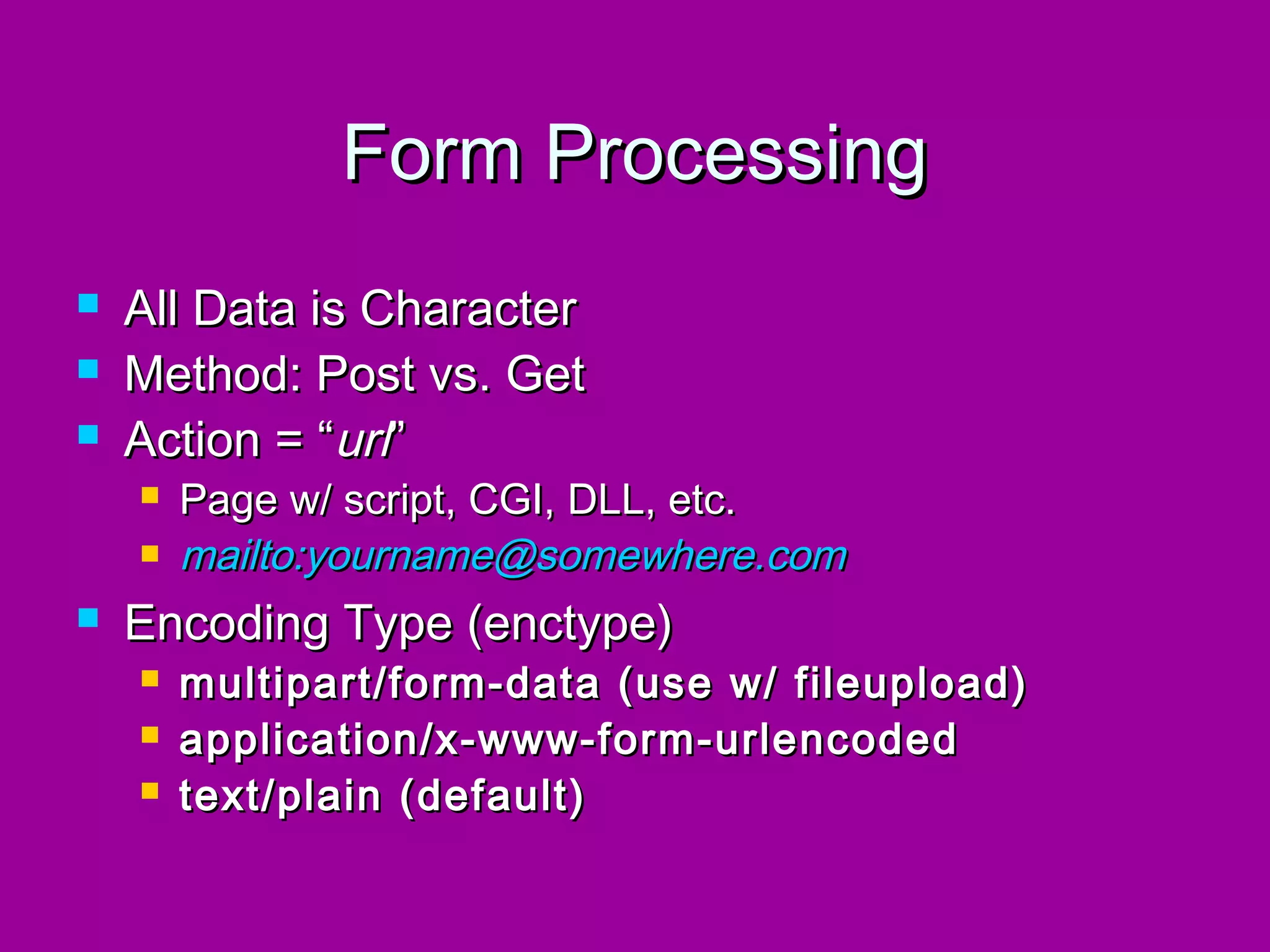 Form Processing
   All Data is Character
   Method: Post vs. Get
   Action = “url”
       Page w/ script, CGI, DLL, etc.
       mailto:yourname@somewhere.com
   Encoding Type (enctype)
       multipart/form-data (use w/ fileupload)
       application/x-www-form-urlencoded
       text/plain (default)
 