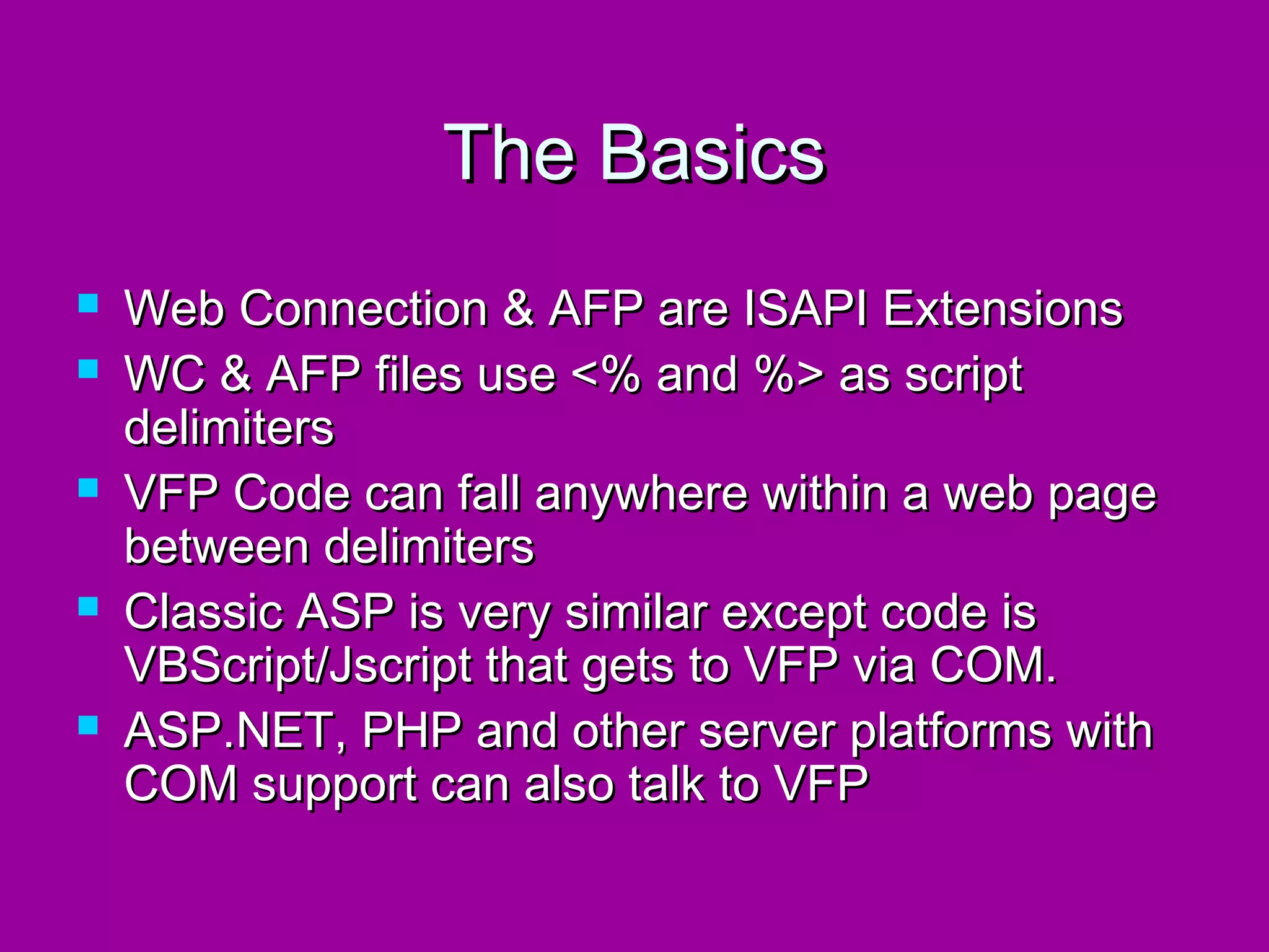 The Basics
   Web Connection & AFP are ISAPI Extensions
   WC & AFP files use <% and %> as script
    delimiters
   VFP Code can fall anywhere within a web page
    between delimiters
   Classic ASP is very similar except code is
    VBScript/Jscript that gets to VFP via COM.
   ASP.NET, PHP and other server platforms with
    COM support can also talk to VFP
 