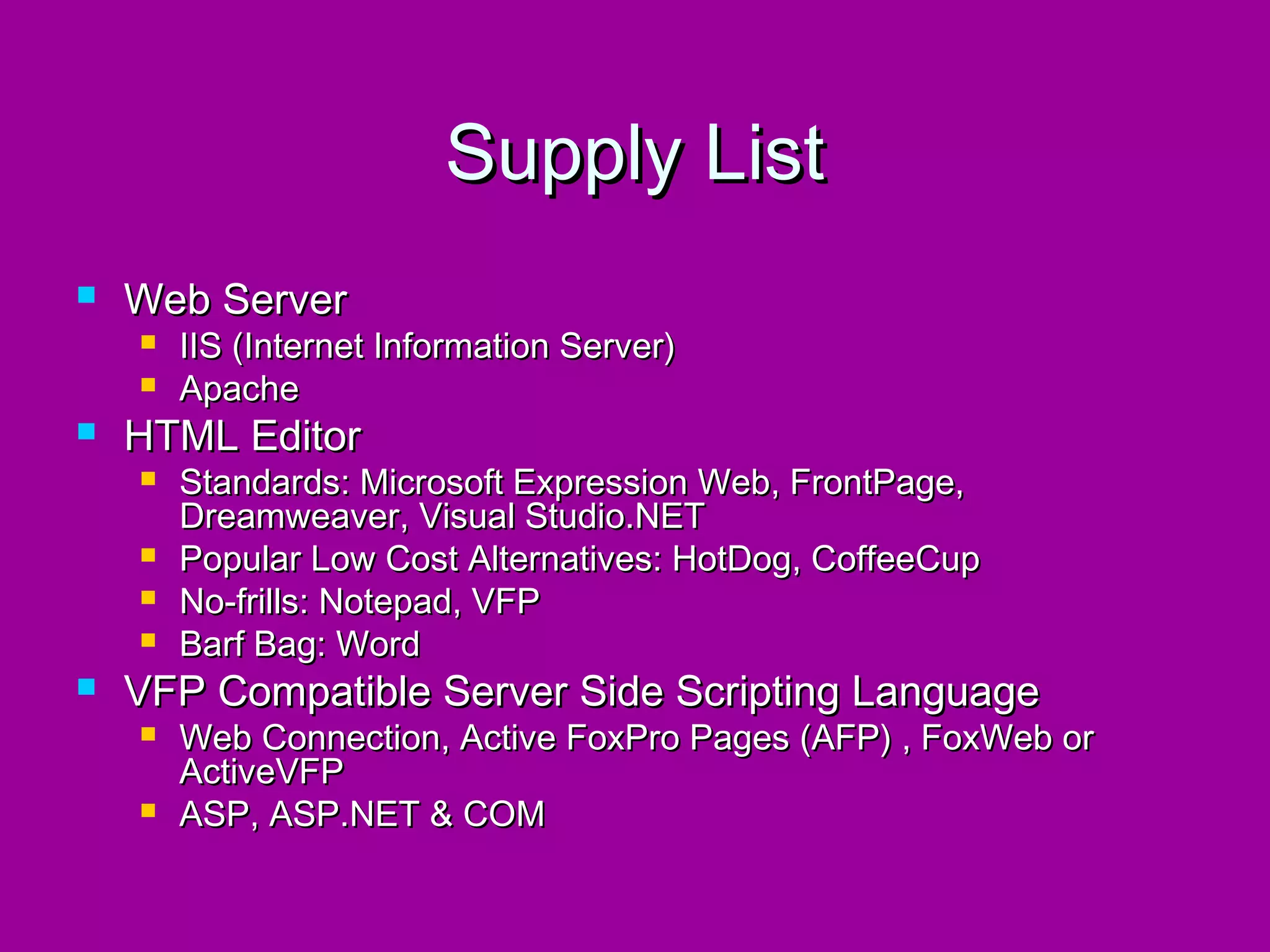Supply List
   Web Server
       IIS (Internet Information Server)
       Apache
   HTML Editor
       Standards: Microsoft Expression Web, FrontPage,
        Dreamweaver, Visual Studio.NET
       Popular Low Cost Alternatives: HotDog, CoffeeCup
       No-frills: Notepad, VFP
       Barf Bag: Word
   VFP Compatible Server Side Scripting Language
       Web Connection, Active FoxPro Pages (AFP) , FoxWeb or
        ActiveVFP
       ASP, ASP.NET & COM
 