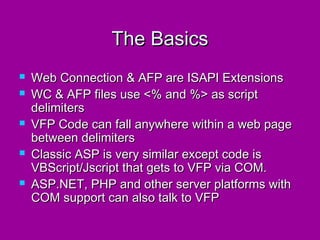 The Basics
   Web Connection & AFP are ISAPI Extensions
   WC & AFP files use <% and %> as script
    delimiters
   VFP Code can fall anywhere within a web page
    between delimiters
   Classic ASP is very similar except code is
    VBScript/Jscript that gets to VFP via COM.
   ASP.NET, PHP and other server platforms with
    COM support can also talk to VFP
 