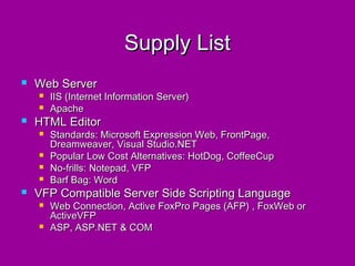 Supply List
   Web Server
       IIS (Internet Information Server)
       Apache
   HTML Editor
       Standards: Microsoft Expression Web, FrontPage,
        Dreamweaver, Visual Studio.NET
       Popular Low Cost Alternatives: HotDog, CoffeeCup
       No-frills: Notepad, VFP
       Barf Bag: Word
   VFP Compatible Server Side Scripting Language
       Web Connection, Active FoxPro Pages (AFP) , FoxWeb or
        ActiveVFP
       ASP, ASP.NET & COM
 