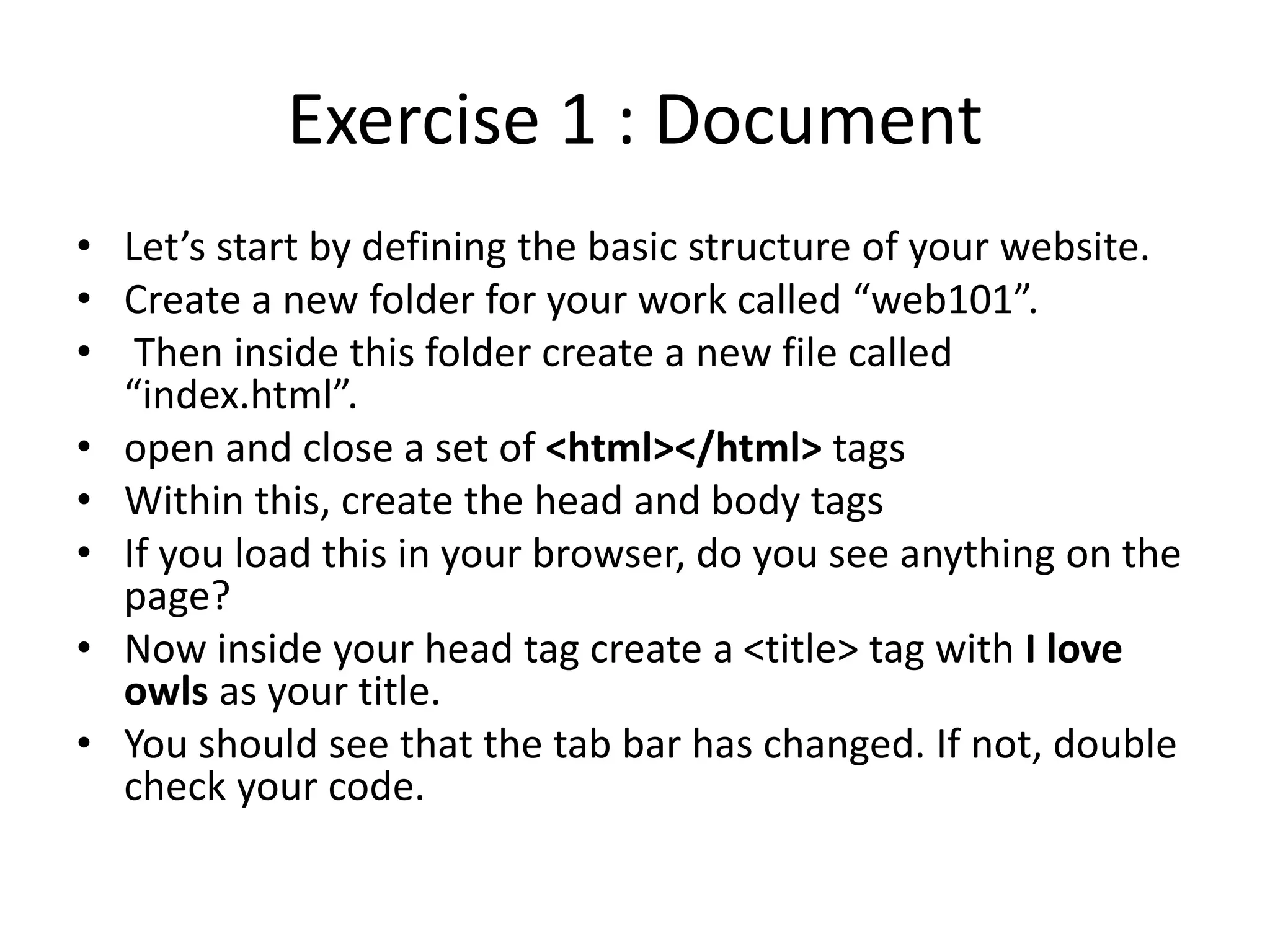 Exercise 1 : Document
• Let’s start by defining the basic structure of your website.
• Create a new folder for your work called “web101”.
• Then inside this folder create a new file called
“index.html”.
• open and close a set of <html></html> tags
• Within this, create the head and body tags
• If you load this in your browser, do you see anything on the
page?
• Now inside your head tag create a <title> tag with I love
owls as your title.
• You should see that the tab bar has changed. If not, double
check your code.
 