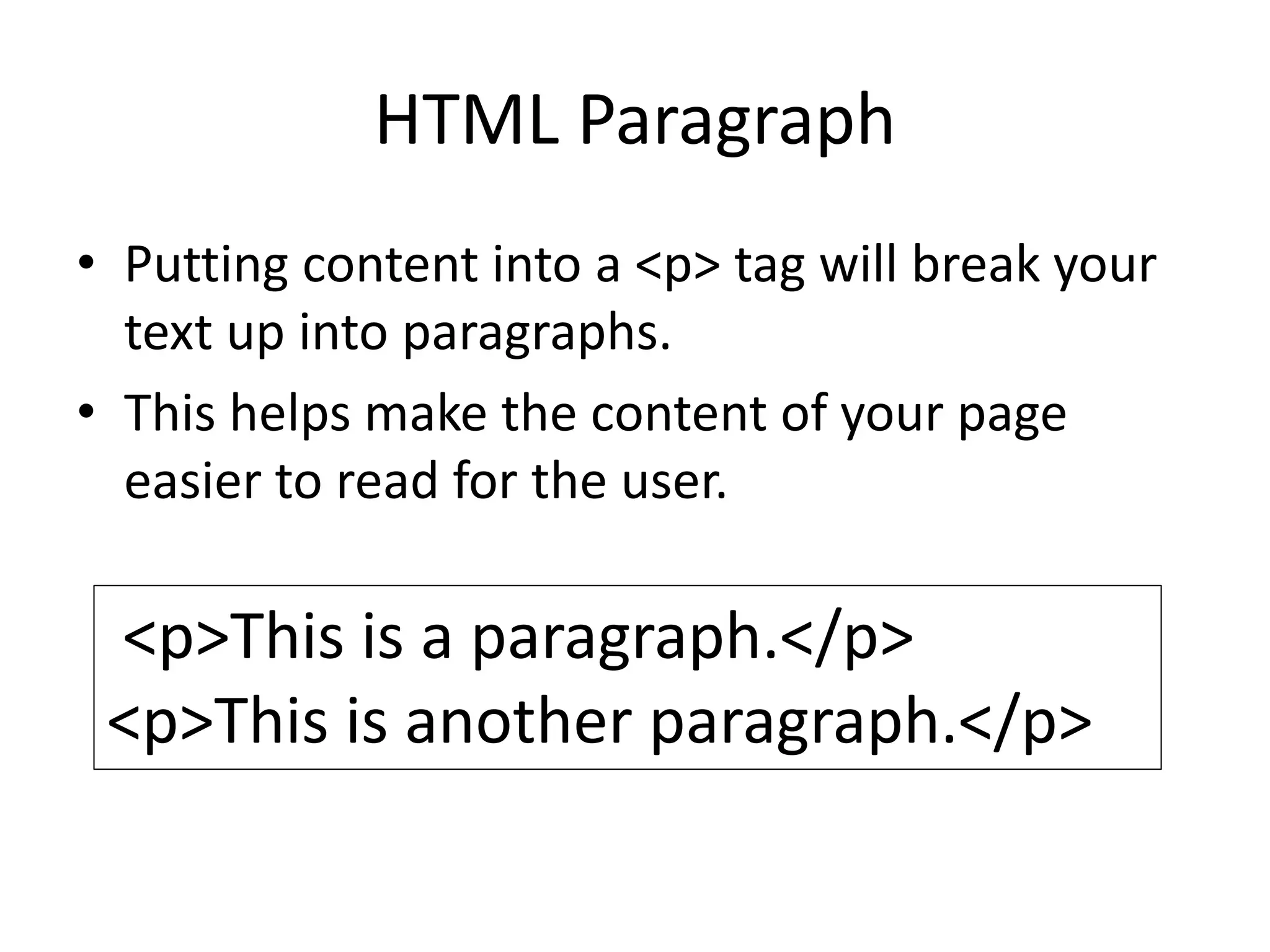 HTML Paragraph
• Putting content into a <p> tag will break your
text up into paragraphs.
• This helps make the content of your page
easier to read for the user.
<p>This is a paragraph.</p>
<p>This is another paragraph.</p>
 