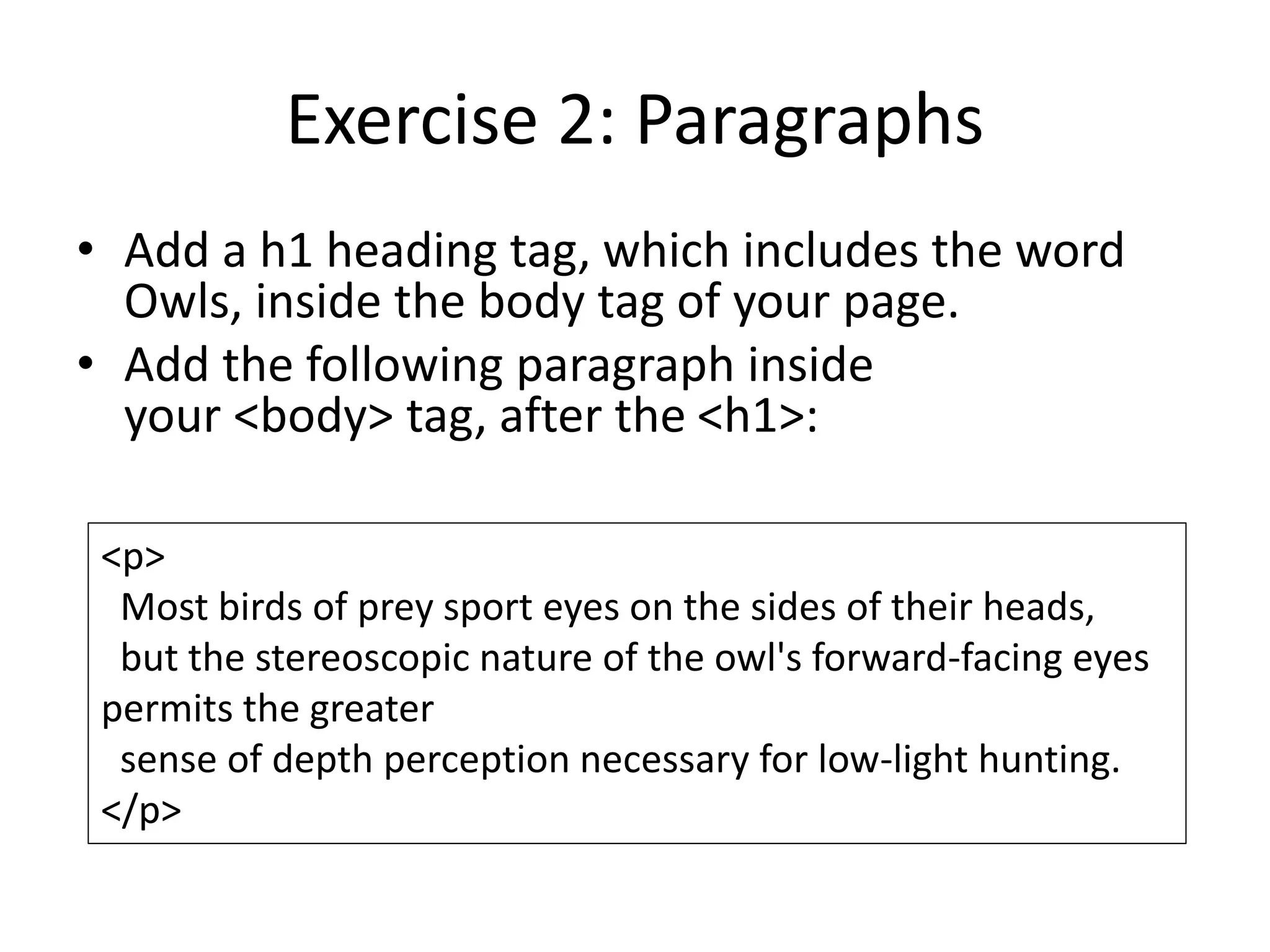 Exercise 2: Paragraphs
• Add a h1 heading tag, which includes the word
Owls, inside the body tag of your page.
• Add the following paragraph inside
your <body> tag, after the <h1>:
<p>
Most birds of prey sport eyes on the sides of their heads,
but the stereoscopic nature of the owl's forward-facing eyes
permits the greater
sense of depth perception necessary for low-light hunting.
</p>
 