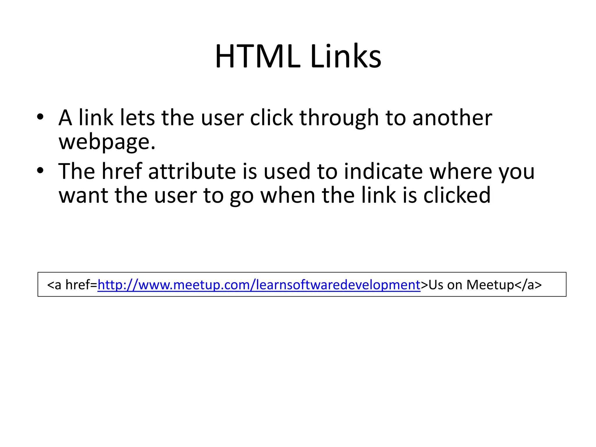 HTML Links
<a href=http://www.meetup.com/learnsoftwaredevelopment>Us on Meetup</a>
• A link lets the user click through to another
webpage.
• The href attribute is used to indicate where you
want the user to go when the link is clicked
 