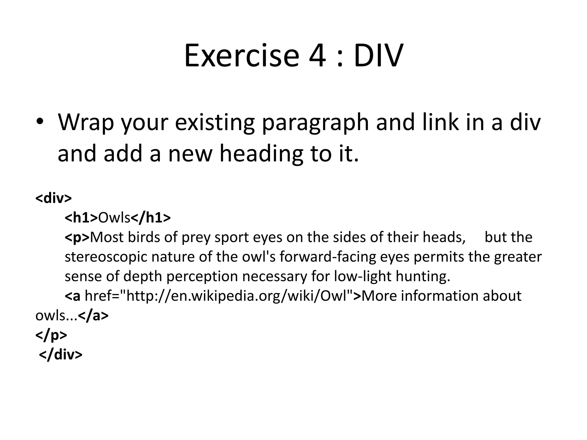 Exercise 4 : DIV
• Wrap your existing paragraph and link in a div
and add a new heading to it.
<div>
<h1>Owls</h1>
<p>Most birds of prey sport eyes on the sides of their heads, but the
stereoscopic nature of the owl's forward-facing eyes permits the greater
sense of depth perception necessary for low-light hunting.
<a href="http://en.wikipedia.org/wiki/Owl">More information about
owls...</a>
</p>
</div>
 