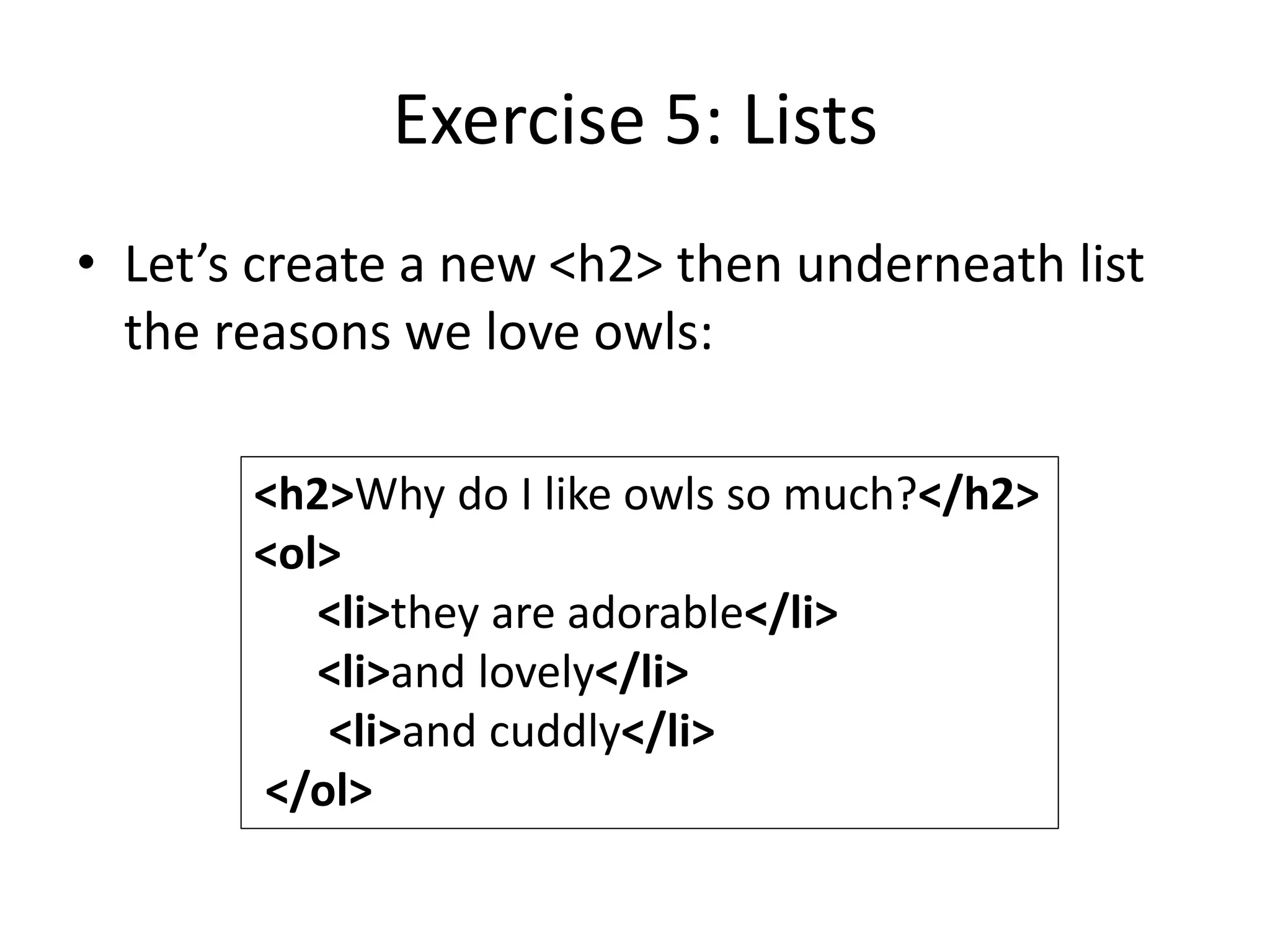Exercise 5: Lists
• Let’s create a new <h2> then underneath list
the reasons we love owls:
<h2>Why do I like owls so much?</h2>
<ol>
<li>they are adorable</li>
<li>and lovely</li>
<li>and cuddly</li>
</ol>
 