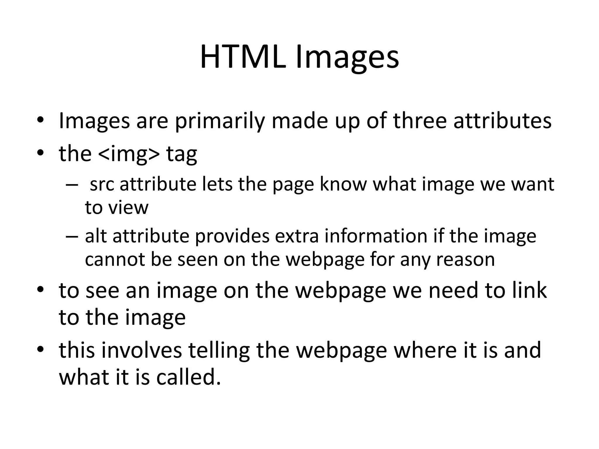 HTML Images
• Images are primarily made up of three attributes
• the <img> tag
– src attribute lets the page know what image we want
to view
– alt attribute provides extra information if the image
cannot be seen on the webpage for any reason
• to see an image on the webpage we need to link
to the image
• this involves telling the webpage where it is and
what it is called.
 