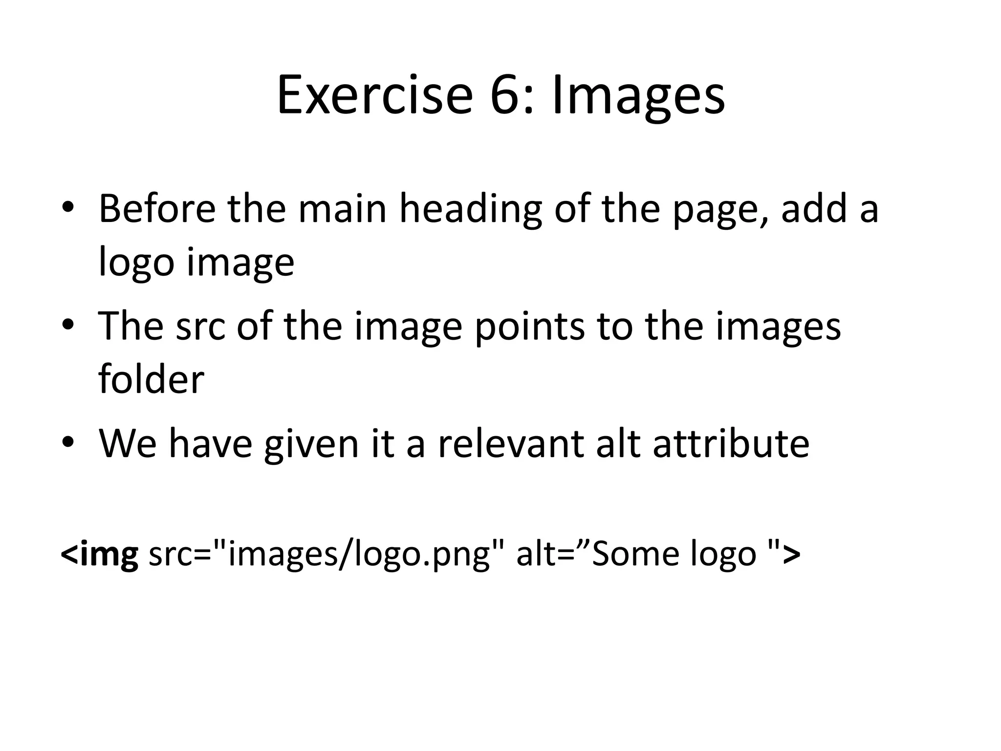Exercise 6: Images
• Before the main heading of the page, add a
logo image
• The src of the image points to the images
folder
• We have given it a relevant alt attribute
<img src="images/logo.png" alt=”Some logo ">
 