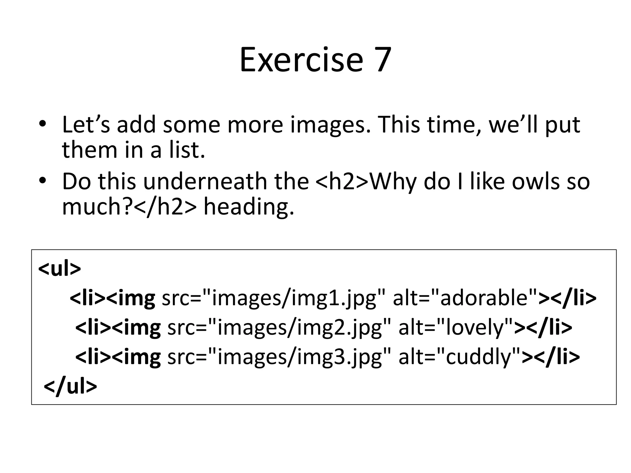 Exercise 7
• Let’s add some more images. This time, we’ll put
them in a list.
• Do this underneath the <h2>Why do I like owls so
much?</h2> heading.
<ul>
<li><img src="images/img1.jpg" alt="adorable"></li>
<li><img src="images/img2.jpg" alt="lovely"></li>
<li><img src="images/img3.jpg" alt="cuddly"></li>
</ul>
 