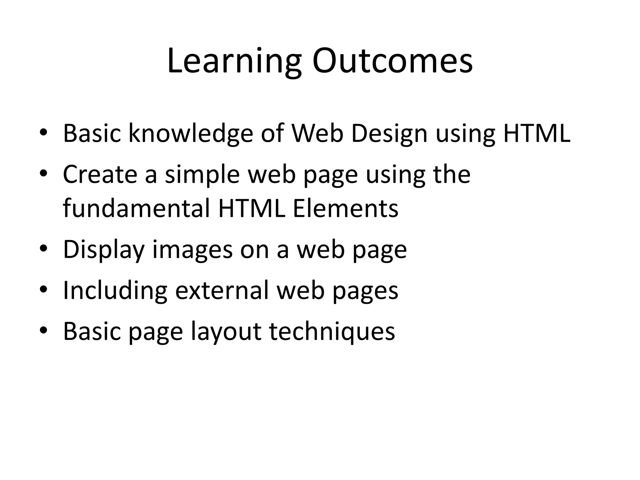 Learning Outcomes
• Basic knowledge of Web Design using HTML
• Create a simple web page using the
fundamental HTML Elements
• Display images on a web page
• Including external web pages
• Basic page layout techniques
 
