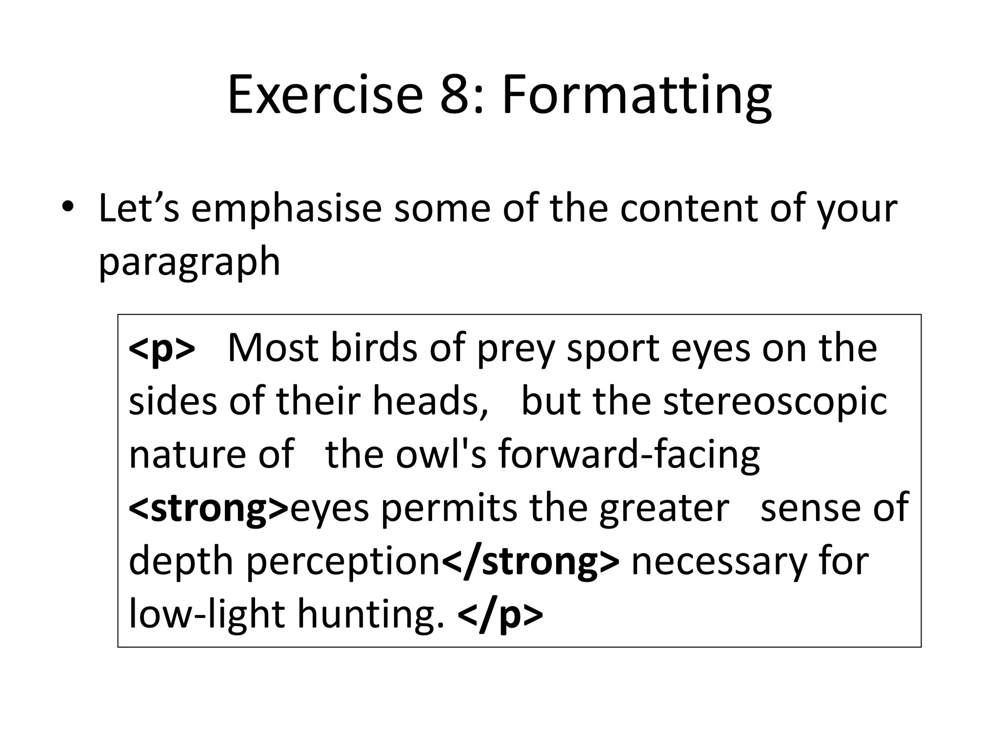 Exercise 8: Formatting
• Let’s emphasise some of the content of your
paragraph
<p> Most birds of prey sport eyes on the
sides of their heads, but the stereoscopic
nature of the owl's forward-facing
<strong>eyes permits the greater sense of
depth perception</strong> necessary for
low-light hunting. </p>
 
