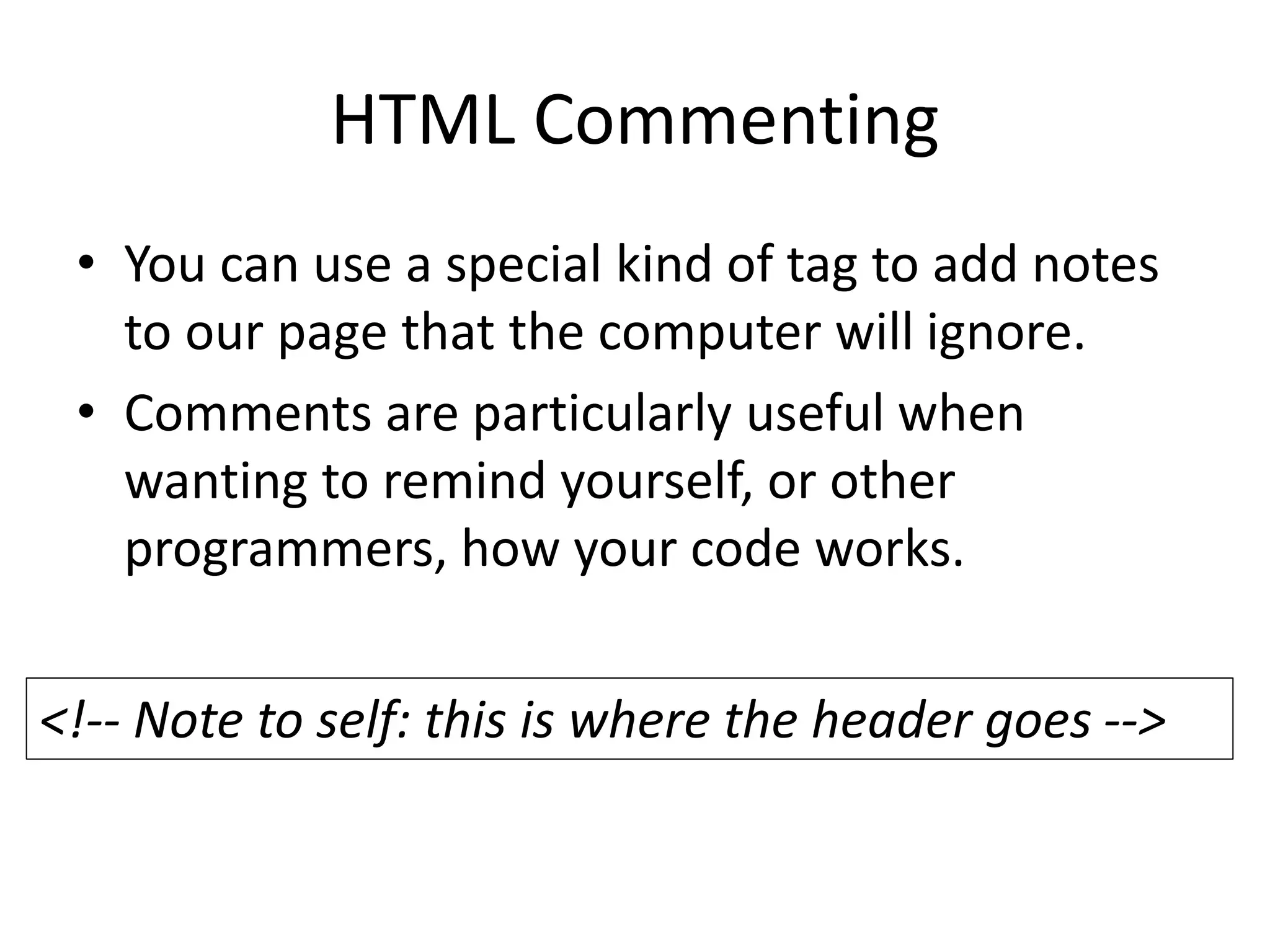 HTML Commenting
• You can use a special kind of tag to add notes
to our page that the computer will ignore.
• Comments are particularly useful when
wanting to remind yourself, or other
programmers, how your code works.
<!-- Note to self: this is where the header goes -->
 