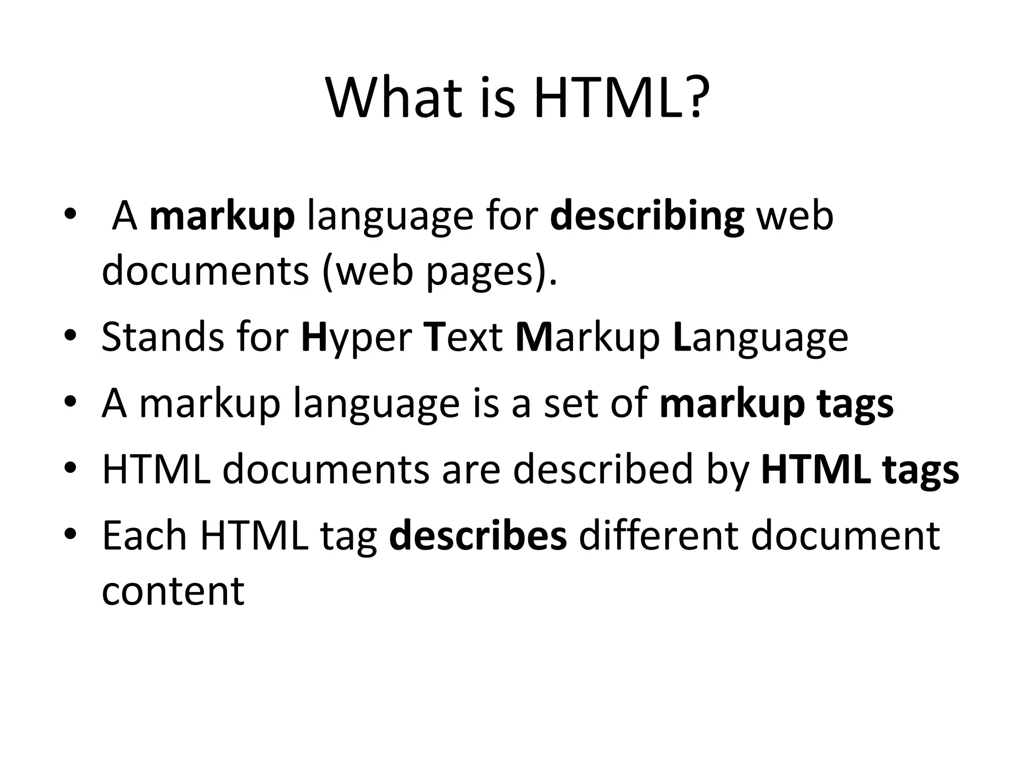 What is HTML?
• A markup language for describing web
documents (web pages).
• Stands for Hyper Text Markup Language
• A markup language is a set of markup tags
• HTML documents are described by HTML tags
• Each HTML tag describes different document
content
 