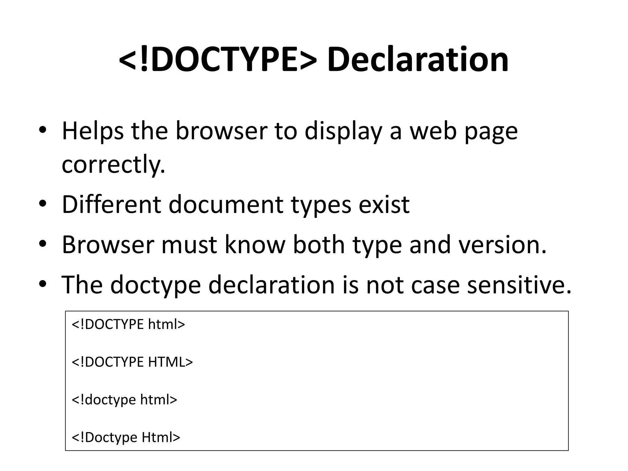 <!DOCTYPE> Declaration
• Helps the browser to display a web page
correctly.
• Different document types exist
• Browser must know both type and version.
• The doctype declaration is not case sensitive.
<!DOCTYPE html>
<!DOCTYPE HTML>
<!doctype html>
<!Doctype Html>
 