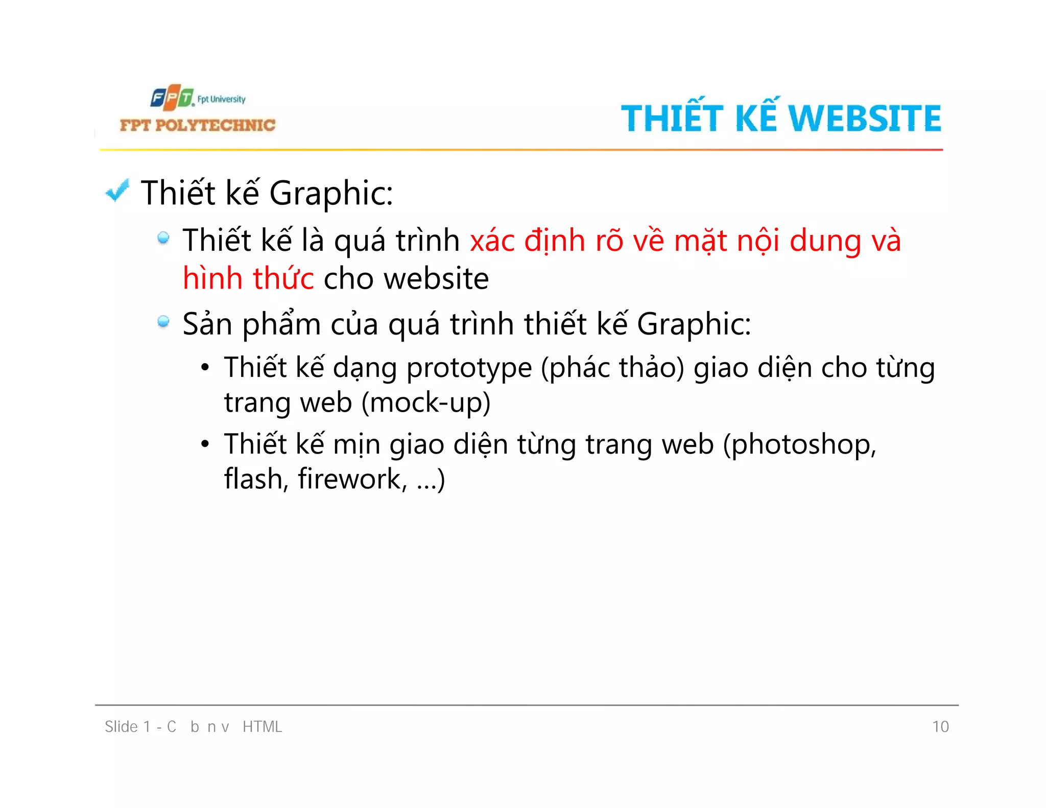 THIẾT KẾ WEBSITE
Thiết kế Graphic:
Thiết kế là quá trình xác định rõ về mặt nội dung và
hình thức cho website
Sản phẩm của quá trình thiết kế Graphic:
• Thiết kế dạng prototype (phác thảo) giao diện cho từng
trang web (mock-up)
• Thiết kế mịn giao diện từng trang web (photoshop,
flash, firework, …)
Slide 1 - Cơ bản về HTML 10
Thiết kế Graphic:
Thiết kế là quá trình xác định rõ về mặt nội dung và
hình thức cho website
Sản phẩm của quá trình thiết kế Graphic:
• Thiết kế dạng prototype (phác thảo) giao diện cho từng
trang web (mock-up)
• Thiết kế mịn giao diện từng trang web (photoshop,
flash, firework, …)
 