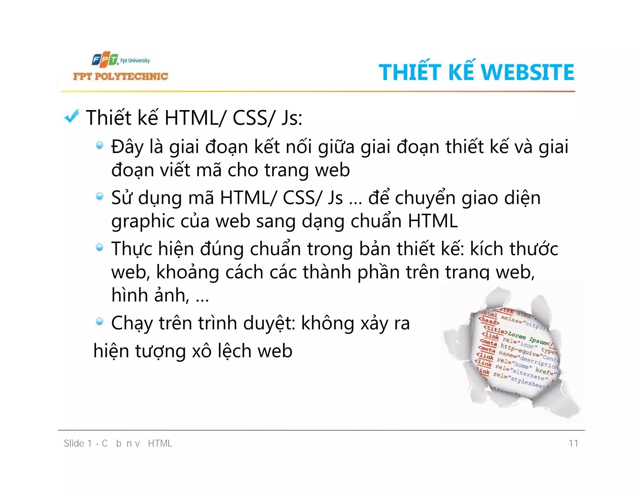 THIẾT KẾ WEBSITE
Thiết kế HTML/ CSS/ Js:
Đây là giai đoạn kết nối giữa giai đoạn thiết kế và giai
đoạn viết mã cho trang web
Sử dụng mã HTML/ CSS/ Js … để chuyển giao diện
graphic của web sang dạng chuẩn HTML
Thực hiện đúng chuẩn trong bản thiết kế: kích thước
web, khoảng cách các thành phần trên trang web,
hình ảnh, …
Chạy trên trình duyệt: không xảy ra
hiện tượng xô lệch web
Slide 1 - Cơ bản về HTML 11
Thiết kế HTML/ CSS/ Js:
Đây là giai đoạn kết nối giữa giai đoạn thiết kế và giai
đoạn viết mã cho trang web
Sử dụng mã HTML/ CSS/ Js … để chuyển giao diện
graphic của web sang dạng chuẩn HTML
Thực hiện đúng chuẩn trong bản thiết kế: kích thước
web, khoảng cách các thành phần trên trang web,
hình ảnh, …
Chạy trên trình duyệt: không xảy ra
hiện tượng xô lệch web
 