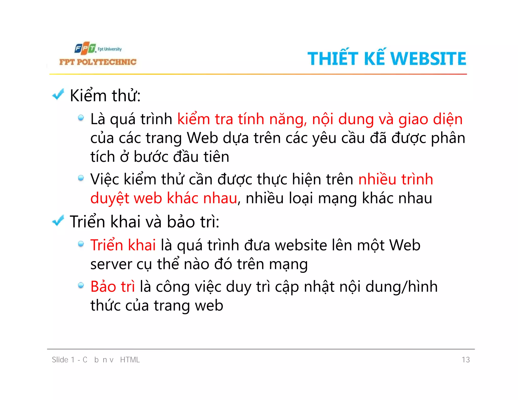 THIẾT KẾ WEBSITE
Kiểm thử:
Là quá trình kiểm tra tính năng, nội dung và giao diện
của các trang Web dựa trên các yêu cầu đã được phân
tích ở bước đầu tiên
Việc kiểm thử cần được thực hiện trên nhiều trình
duyệt web khác nhau, nhiều loại mạng khác nhau
Triển khai và bảo trì:
Triển khai là quá trình đưa website lên một Web
server cụ thể nào đó trên mạng
Bảo trì là công việc duy trì cập nhật nội dung/hình
thức của trang web
Slide 1 - Cơ bản về HTML 13
Kiểm thử:
Là quá trình kiểm tra tính năng, nội dung và giao diện
của các trang Web dựa trên các yêu cầu đã được phân
tích ở bước đầu tiên
Việc kiểm thử cần được thực hiện trên nhiều trình
duyệt web khác nhau, nhiều loại mạng khác nhau
Triển khai và bảo trì:
Triển khai là quá trình đưa website lên một Web
server cụ thể nào đó trên mạng
Bảo trì là công việc duy trì cập nhật nội dung/hình
thức của trang web
 