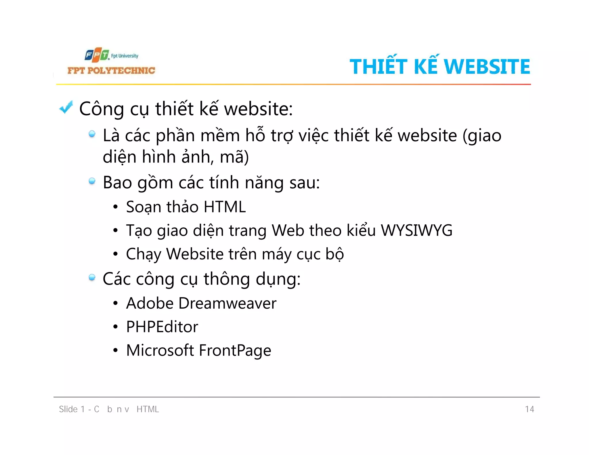 THIẾT KẾ WEBSITE
Công cụ thiết kế website:
Là các phần mềm hỗ trợ việc thiết kế website (giao
diện hình ảnh, mã)
Bao gồm các tính năng sau:
• Soạn thảo HTML
• Tạo giao diện trang Web theo kiểu WYSIWYG
• Chạy Website trên máy cục bộ
Các công cụ thông dụng:
• Adobe Dreamweaver
• PHPEditor
• Microsoft FrontPage
Slide 1 - Cơ bản về HTML 14
Công cụ thiết kế website:
Là các phần mềm hỗ trợ việc thiết kế website (giao
diện hình ảnh, mã)
Bao gồm các tính năng sau:
• Soạn thảo HTML
• Tạo giao diện trang Web theo kiểu WYSIWYG
• Chạy Website trên máy cục bộ
Các công cụ thông dụng:
• Adobe Dreamweaver
• PHPEditor
• Microsoft FrontPage
 