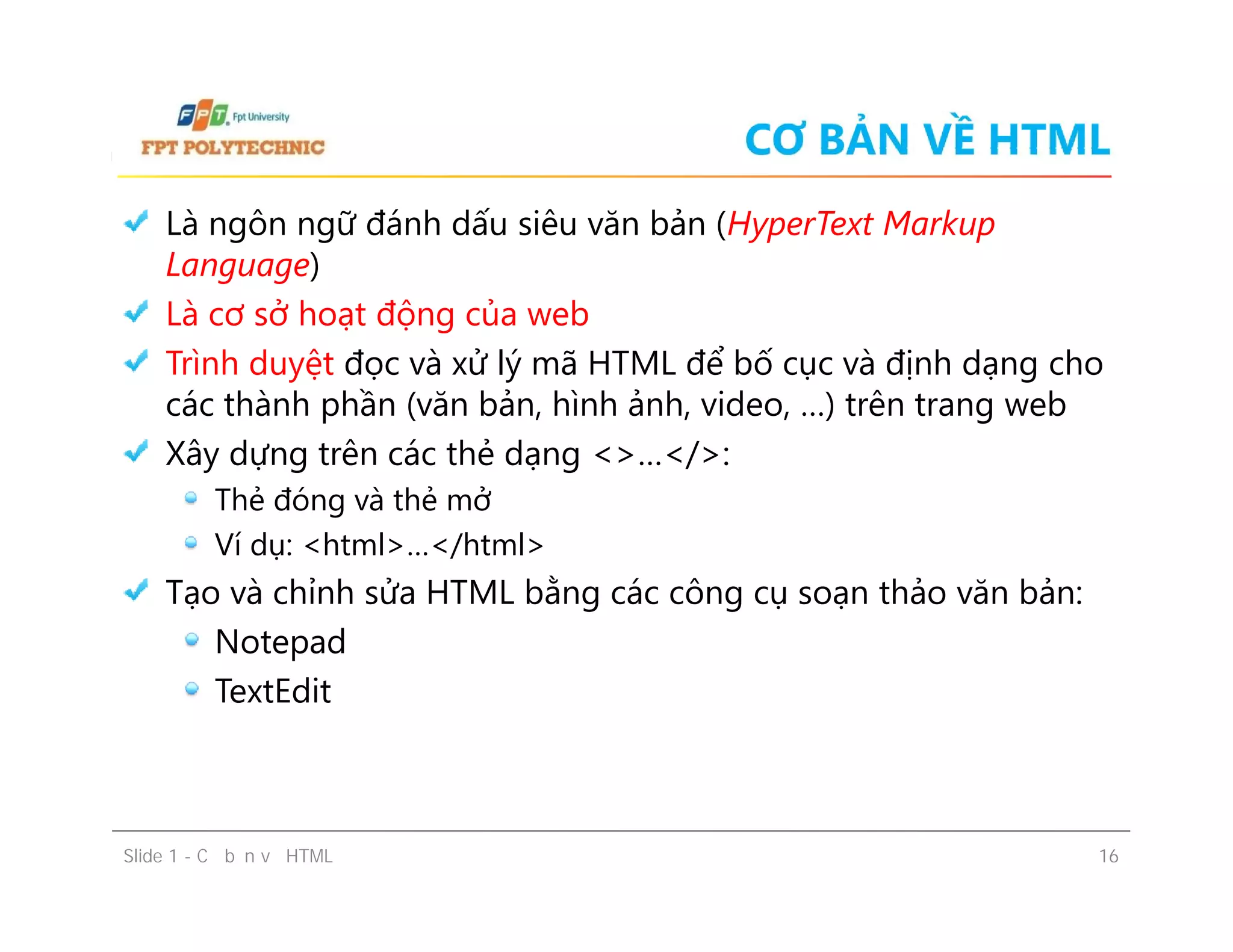 CƠ BẢN VỀ HTML
Là ngôn ngữ đánh dấu siêu văn bản (HyperText Markup
Language)
Là cơ sở hoạt động của web
Trình duyệt đọc và xử lý mã HTML để bố cục và định dạng cho
các thành phần (văn bản, hình ảnh, video, …) trên trang web
Xây dựng trên các thẻ dạng <>…</>:
Thẻ đóng và thẻ mở
Ví dụ: <html>…</html>
Tạo và chỉnh sửa HTML bằng các công cụ soạn thảo văn bản:
Notepad
TextEdit
Là ngôn ngữ đánh dấu siêu văn bản (HyperText Markup
Language)
Là cơ sở hoạt động của web
Trình duyệt đọc và xử lý mã HTML để bố cục và định dạng cho
các thành phần (văn bản, hình ảnh, video, …) trên trang web
Xây dựng trên các thẻ dạng <>…</>:
Thẻ đóng và thẻ mở
Ví dụ: <html>…</html>
Tạo và chỉnh sửa HTML bằng các công cụ soạn thảo văn bản:
Notepad
TextEdit
Slide 1 - Cơ bản về HTML 16
 