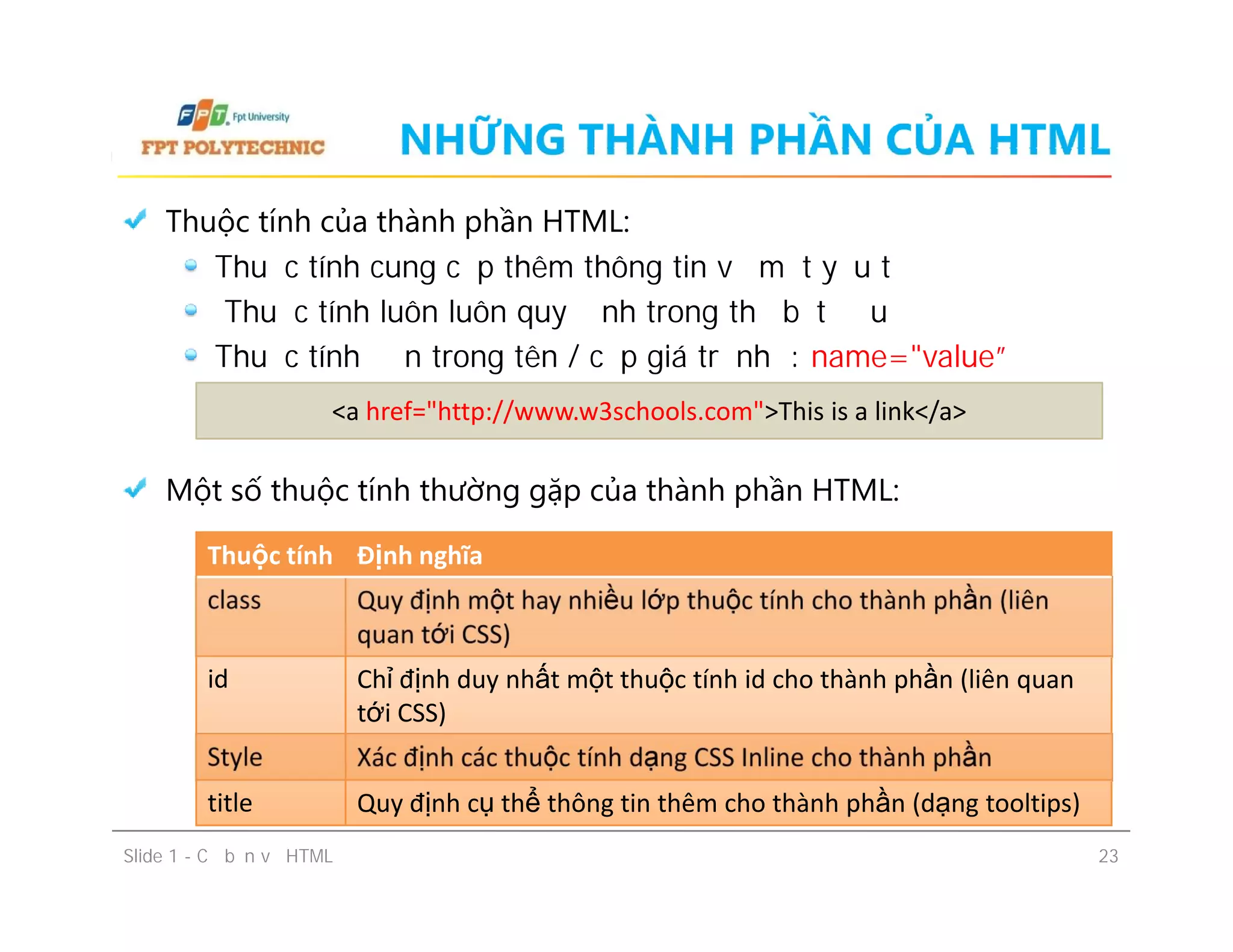 NHỮNG THÀNH PHẦN CỦA HTML
Thuộc tính của thành phần HTML:
Thuộc tính cung cấp thêm thông tin về một yếu tố
Thuộc tính luôn luôn quy định trong thẻ bắt đầu
Thuộc tính đến trong tên / cặp giá trị như: name="value”
Một số thuộc tính thường gặp của thành phần HTML:
<a href="http://www.w3schools.com">This is a link</a>
Thuộc tính của thành phần HTML:
Thuộc tính cung cấp thêm thông tin về một yếu tố
Thuộc tính luôn luôn quy định trong thẻ bắt đầu
Thuộc tính đến trong tên / cặp giá trị như: name="value”
Một số thuộc tính thường gặp của thành phần HTML:
Slide 1 - Cơ bản về HTML 23
Thuộc tính Định nghĩa
class Quy định một hay nhiều lớp thuộc tính cho thành phần (liên
quan tới CSS)
id Chỉ định duy nhất một thuộc tính id cho thành phần (liên quan
tới CSS)
Style Xác định các thuộc tính dạng CSS Inline cho thành phần
title Quy định cụ thể thông tin thêm cho thành phần (dạng tooltips)
 