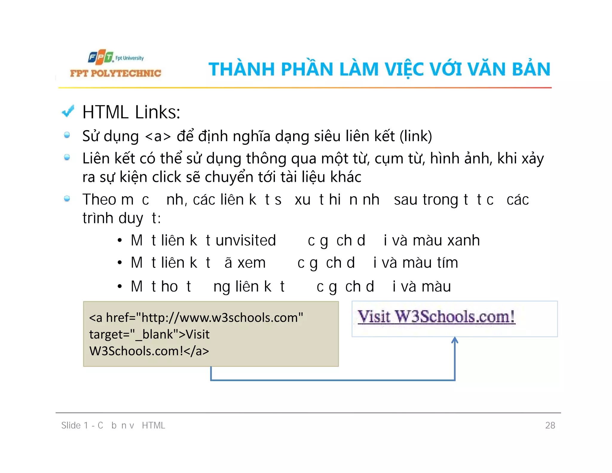 THÀNH PHẦN LÀM VIỆC VỚI VĂN BẢN
HTML Links:
Sử dụng <a> để định nghĩa dạng siêu liên kết (link)
Liên kết có thể sử dụng thông qua một từ, cụm từ, hình ảnh, khi xảy
ra sự kiện click sẽ chuyển tới tài liệu khác
Theo mặc định, các liên kết sẽ xuất hiện như sau trong tất cả các
trình duyệt:
• Một liên kết unvisited được gạch dưới và màu xanh
• Một liên kết đã xem được gạch dưới và màu tím
• Một hoạt động liên kết được gạch dưới và màu đỏ
HTML Links:
Sử dụng <a> để định nghĩa dạng siêu liên kết (link)
Liên kết có thể sử dụng thông qua một từ, cụm từ, hình ảnh, khi xảy
ra sự kiện click sẽ chuyển tới tài liệu khác
Theo mặc định, các liên kết sẽ xuất hiện như sau trong tất cả các
trình duyệt:
• Một liên kết unvisited được gạch dưới và màu xanh
• Một liên kết đã xem được gạch dưới và màu tím
• Một hoạt động liên kết được gạch dưới và màu đỏ
Slide 1 - Cơ bản về HTML 28
<a href="http://www.w3schools.com"
target="_blank">Visit
W3Schools.com!</a>
 
