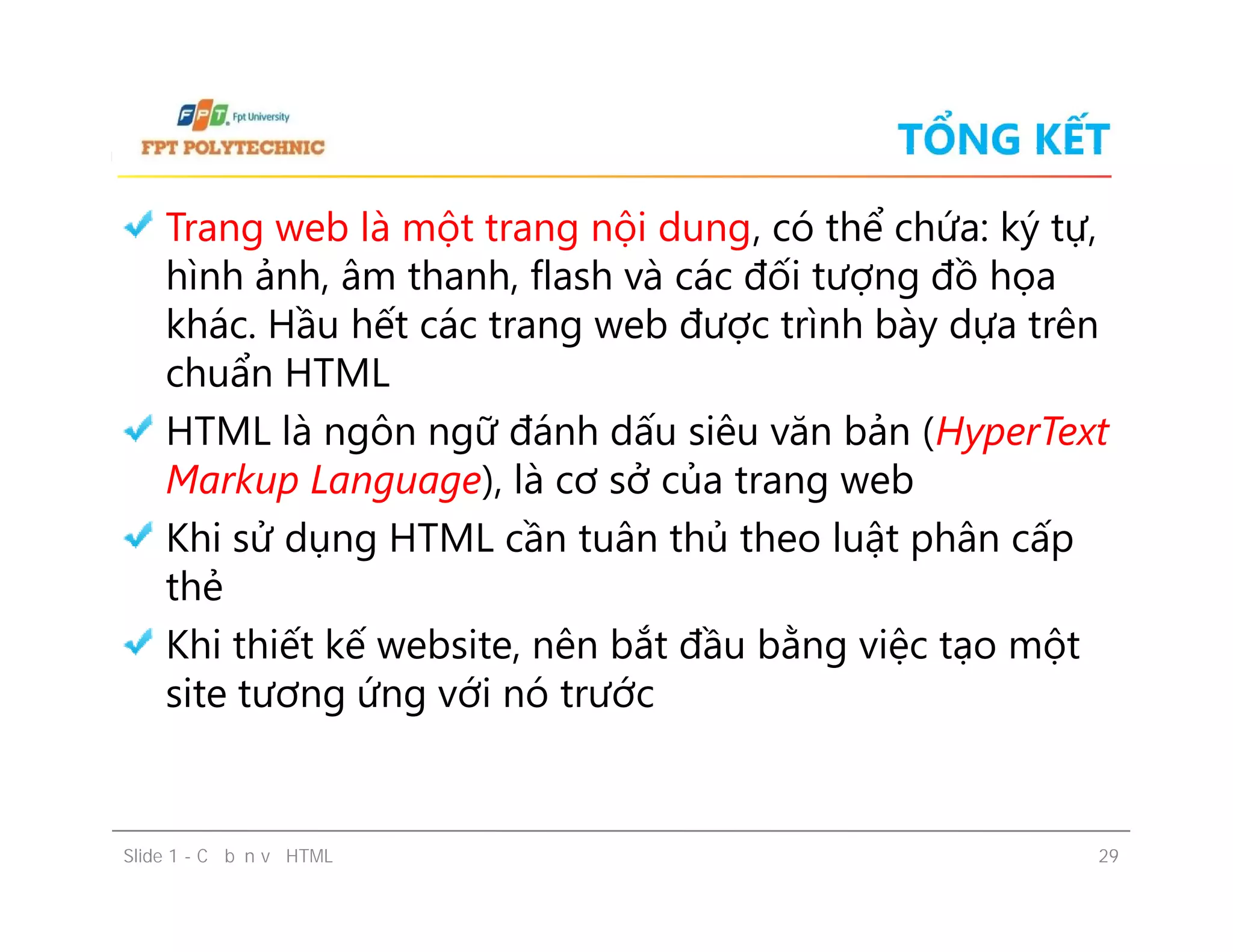 TỔNG KẾT
Trang web là một trang nội dung, có thể chứa: ký tự,
hình ảnh, âm thanh, flash và các đối tượng đồ họa
khác. Hầu hết các trang web được trình bày dựa trên
chuẩn HTML
HTML là ngôn ngữ đánh dấu siêu văn bản (HyperText
Markup Language), là cơ sở của trang web
Khi sử dụng HTML cần tuân thủ theo luật phân cấp
thẻ
Khi thiết kế website, nên bắt đầu bằng việc tạo một
site tương ứng với nó trước
Trang web là một trang nội dung, có thể chứa: ký tự,
hình ảnh, âm thanh, flash và các đối tượng đồ họa
khác. Hầu hết các trang web được trình bày dựa trên
chuẩn HTML
HTML là ngôn ngữ đánh dấu siêu văn bản (HyperText
Markup Language), là cơ sở của trang web
Khi sử dụng HTML cần tuân thủ theo luật phân cấp
thẻ
Khi thiết kế website, nên bắt đầu bằng việc tạo một
site tương ứng với nó trước
Slide 1 - Cơ bản về HTML 29
 