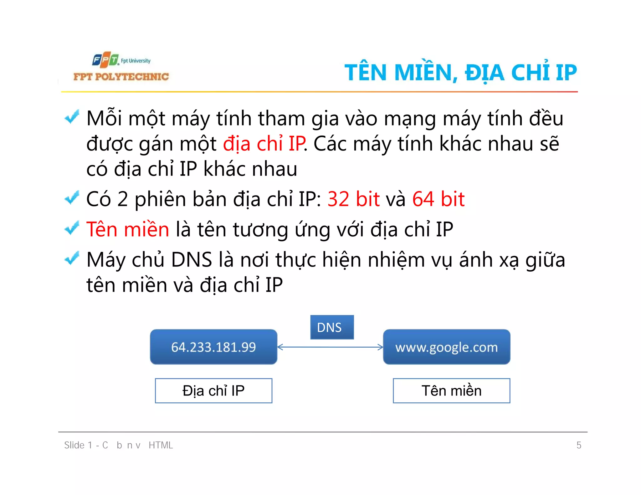 TÊN MIỀN, ĐỊA CHỈ IP
Mỗi một máy tính tham gia vào mạng máy tính đều
được gán một địa chỉ IP. Các máy tính khác nhau sẽ
có địa chỉ IP khác nhau
Có 2 phiên bản địa chỉ IP: 32 bit và 64 bit
Tên miền là tên tương ứng với địa chỉ IP
Máy chủ DNS là nơi thực hiện nhiệm vụ ánh xạ giữa
tên miền và địa chỉ IP
Mỗi một máy tính tham gia vào mạng máy tính đều
được gán một địa chỉ IP. Các máy tính khác nhau sẽ
có địa chỉ IP khác nhau
Có 2 phiên bản địa chỉ IP: 32 bit và 64 bit
Tên miền là tên tương ứng với địa chỉ IP
Máy chủ DNS là nơi thực hiện nhiệm vụ ánh xạ giữa
tên miền và địa chỉ IP
Slide 1 - Cơ bản về HTML 5
64.233.181.9964.233.181.99 www.google.comwww.google.com
DNSDNS
Địa chỉ IP Tên miền
 