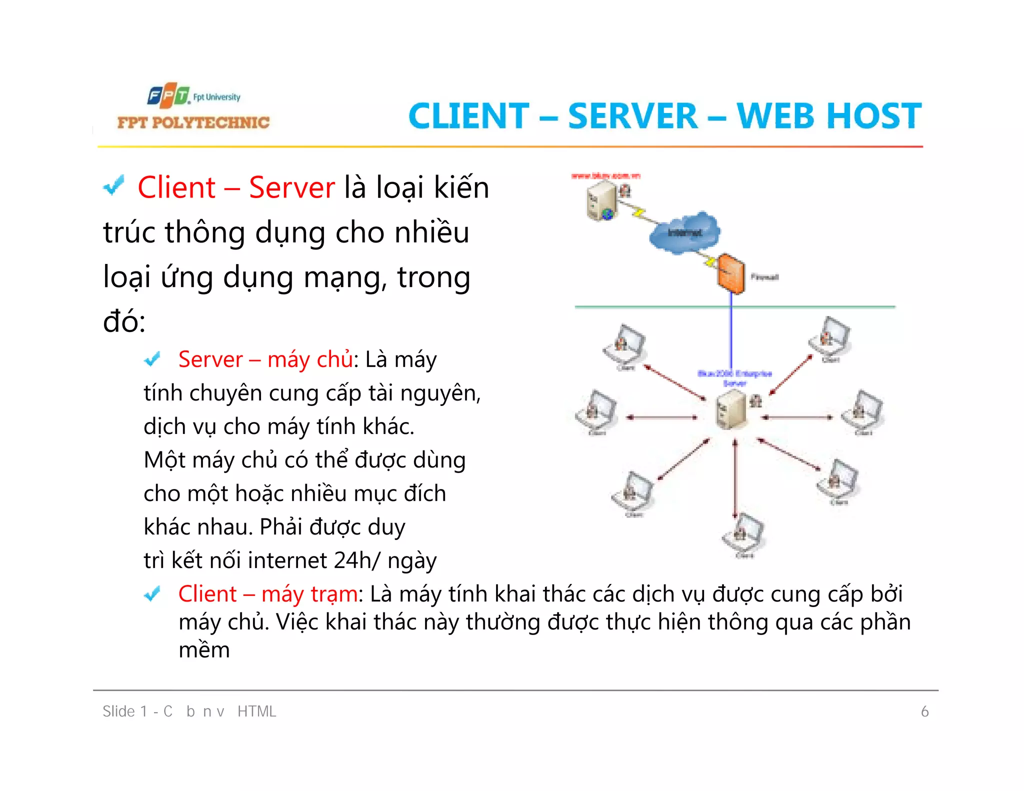 CLIENT – SERVER – WEB HOST
Client – Server là loại kiến
trúc thông dụng cho nhiều
loại ứng dụng mạng, trong
đó:
Server – máy chủ: Là máy
tính chuyên cung cấp tài nguyên,
dịch vụ cho máy tính khác.
Một máy chủ có thể được dùng
cho một hoặc nhiều mục đích
khác nhau. Phải được duy
trì kết nối internet 24h/ ngày
Client – máy trạm: Là máy tính khai thác các dịch vụ được cung cấp bởi
máy chủ. Việc khai thác này thường được thực hiện thông qua các phần
mềm
Client – Server là loại kiến
trúc thông dụng cho nhiều
loại ứng dụng mạng, trong
đó:
Server – máy chủ: Là máy
tính chuyên cung cấp tài nguyên,
dịch vụ cho máy tính khác.
Một máy chủ có thể được dùng
cho một hoặc nhiều mục đích
khác nhau. Phải được duy
trì kết nối internet 24h/ ngày
Client – máy trạm: Là máy tính khai thác các dịch vụ được cung cấp bởi
máy chủ. Việc khai thác này thường được thực hiện thông qua các phần
mềm
Slide 1 - Cơ bản về HTML 6
 