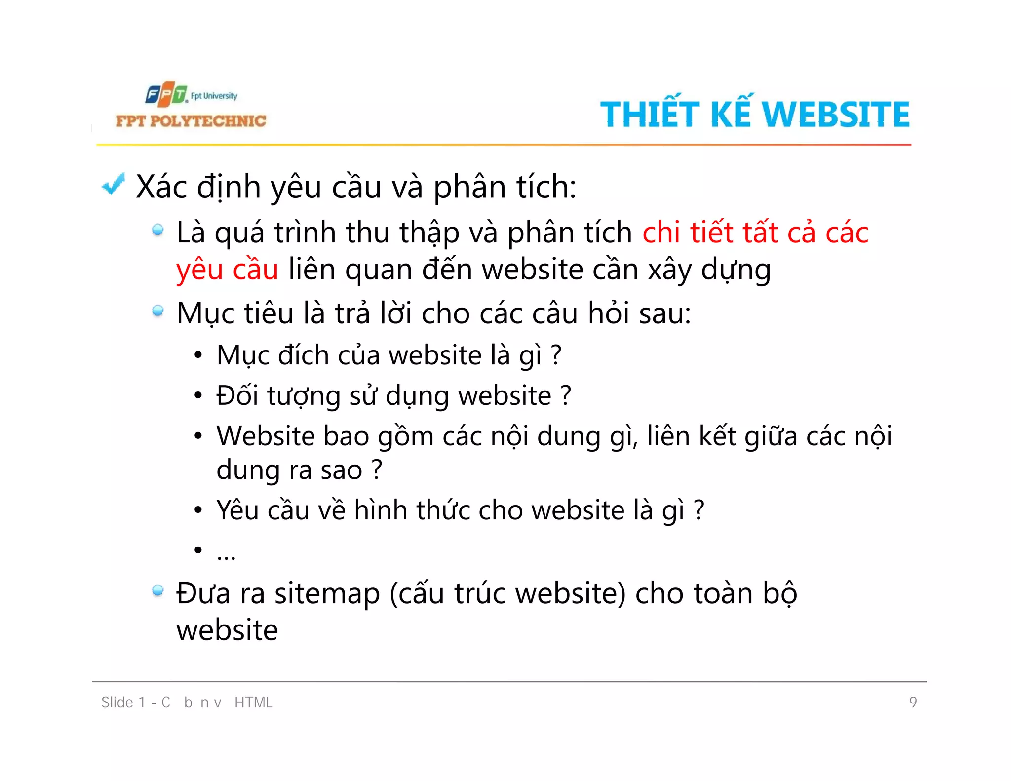 THIẾT KẾ WEBSITE
Xác định yêu cầu và phân tích:
Là quá trình thu thập và phân tích chi tiết tất cả các
yêu cầu liên quan đến website cần xây dựng
Mục tiêu là trả lời cho các câu hỏi sau:
• Mục đích của website là gì ?
• Đối tượng sử dụng website ?
• Website bao gồm các nội dung gì, liên kết giữa các nội
dung ra sao ?
• Yêu cầu về hình thức cho website là gì ?
• …
Đưa ra sitemap (cấu trúc website) cho toàn bộ
website
Slide 1 - Cơ bản về HTML 9
Xác định yêu cầu và phân tích:
Là quá trình thu thập và phân tích chi tiết tất cả các
yêu cầu liên quan đến website cần xây dựng
Mục tiêu là trả lời cho các câu hỏi sau:
• Mục đích của website là gì ?
• Đối tượng sử dụng website ?
• Website bao gồm các nội dung gì, liên kết giữa các nội
dung ra sao ?
• Yêu cầu về hình thức cho website là gì ?
• …
Đưa ra sitemap (cấu trúc website) cho toàn bộ
website
 