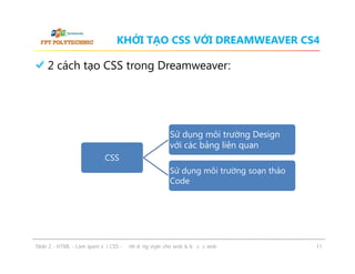 KHỞI TẠO CSS VỚI DREAMWEAVER CS4

2 cách tạo CSS trong Dreamweaver:

Sử dụng môi trường Design
với các bảng liên quan
CSS
Sử dụng môi trường soạn thảo
Code

ݺߣ 2 - HTML - Làm quen với CSS - Định dạng style cho web & bố cục web

11

 