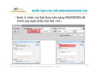 KHỞI TẠO CSS VỚI DREAMWEAVER CS4
Bước 2: nhấn nút Edit Rule trên bảng PROPERTIES để
chỉnh sửa style (CSS) cho thẻ <h1>

ݺߣ 2 - HTML - Làm quen với CSS - Định dạng style cho web & bố cục web

14

 