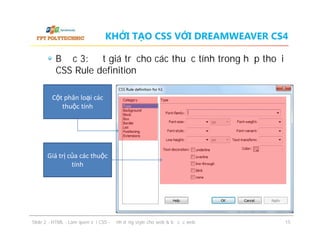 KHỞI TẠO CSS VỚI DREAMWEAVER CS4
Bước 3: đặt giá trị cho các thuộc tính trong hộp thoại
CSS Rule definition
Cột phân loại các
thuộc tính

Giá trị của các thuộc
tính

ݺߣ 2 - HTML - Làm quen với CSS - Định dạng style cho web & bố cục web

15

 