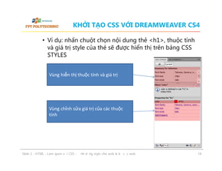 KHỞI TẠO CSS VỚI DREAMWEAVER CS4
• Ví dụ: nhấn chuột chọn nội dung thẻ <h1>, thuộc tính
và giá trị style của thẻ sẽ được hiển thị trên bảng CSS
STYLES
Vùng hiển thị thuộc tính và giá trị

Vùng chỉnh sửa giá trị của các thuộc
tính

ݺߣ 2 - HTML - Làm quen với CSS - Định dạng style cho web & bố cục web

18

 