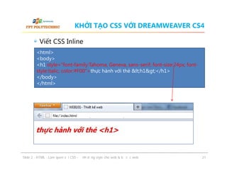 KHỞI TẠO CSS VỚI DREAMWEAVER CS4
Viết CSS Inline
<html>
<body>
<h1 style="font-family:Tahoma, Geneva, sans-serif; font-size:24px; fontstyle:italic; color:#F00">thực hành với thẻ &lt;h1&gt;</h1>
</body>
</html>

ݺߣ 2 - HTML - Làm quen với CSS - Định dạng style cho web & bố cục web

21

 