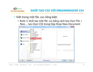 KHỞI TẠO CSS VỚI DREAMWEAVER CS4
Viết trong một file .css riêng biệt:
• Bước 1: khởi tạo một file .css bằng cách lựa chọn File >
New … lựa chọn CSS trong hộp thoại New Document

ݺߣ 2 - HTML - Làm quen với CSS - Định dạng style cho web & bố cục web

22

 