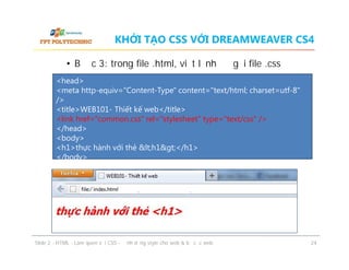 KHỞI TẠO CSS VỚI DREAMWEAVER CS4
• Bước 3: trong file .html, viết lệnh để gọi file .css
<head>
<meta http-equiv="Content-Type" content="text/html; charset=utf-8"
/>
<title>WEB101- Thiết kế web</title>
<link href=“common.css" rel="stylesheet" type="text/css" />
</head>
<body>
<h1>thực hành với thẻ &lt;h1&gt;</h1>
</body>

ݺߣ 2 - HTML - Làm quen với CSS - Định dạng style cho web & bố cục web

24

 