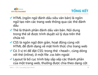 TỔNG KẾT
HTML (ngôn ngữ đánh dấu siêu văn bản) là ngôn
ngữ tạo nên các trang web thông qua các thẻ đánh
dấu
Thẻ là thành phần đánh dấu văn bản. Nội dung
trong thẻ sẽ được trình duyệt xử lý dựa trên thẻ
chứa nó
CSS là ngôn ngữ đơn giản, hoạt động cùng với
HTML để định dạng về mặt hình thức cho trang web
Có 3 vị trí để đặt CSS: trong thẻ <head>, cùng dòng
với thẻ (inline), ở một file .css bên ngoài
Layout là bố cục trình bày sắp xếp các thành phần
của một trang web, thường được chia theo dạng cột
ݺߣ 2 - CSS ( Cascading Style Sheet)

28

 