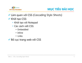 MỤC TIÊU BÀI HỌC
Làm quen với CSS (Cascading Style Sheets)
Khởi tạo CSS:
Khởi tạo với Notepad
Các cách viết CSS:
• Embedded
• Inline
• Links

Bố cục trang web với CSS

ݺߣ 2 - CSS ( Cascading Style Sheet)

3

 