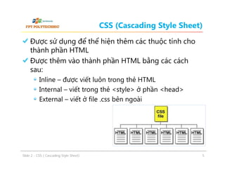 CSS (Cascading Style Sheet)
Được sử dụng để thể hiện thêm các thuộc tính cho
thành phần HTML
Được thêm vào thành phần HTML bằng các cách
sau:
Inline – được viết luôn trong thẻ HTML
Internal – viết trong thẻ <style> ở phần <head>
External – viết ở file .css bên ngoài

ݺߣ 2 - CSS ( Cascading Style Sheet)

5

 