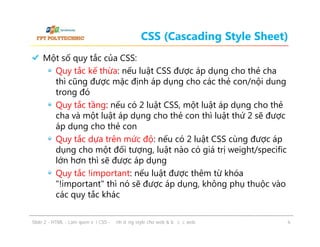 CSS (Cascading Style Sheet)
Một số quy tắc của CSS:
Quy tắc kế thừa: nếu luật CSS được áp dụng cho thẻ cha
thì cũng được mặc định áp dụng cho các thẻ con/nội dung
trong đó
Quy tắc tầng: nếu có 2 luật CSS, một luật áp dụng cho thẻ
cha và một luật áp dụng cho thẻ con thì luật thứ 2 sẽ được
áp dụng cho thẻ con
Quy tắc dựa trên mức độ: nếu có 2 luật CSS cùng được áp
dụng cho một đối tượng, luật nào có giá trị weight/specific
lớn hơn thì sẽ được áp dụng
Quy tắc !important: nếu luật được thêm từ khóa
"!important" thì nó sẽ được áp dụng, không phụ thuộc vào
các quy tắc khác
ݺߣ 2 - HTML - Làm quen với CSS - Định dạng style cho web & bố cục web

6

 