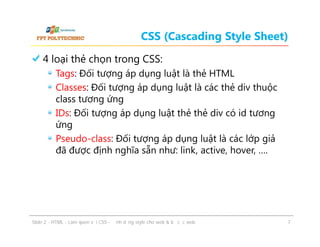 CSS (Cascading Style Sheet)
4 loại thẻ chọn trong CSS:
Tags: Đối tượng áp dụng luật là thẻ HTML
Classes: Đối tượng áp dụng luật là các thẻ div thuộc
class tương ứng
IDs: Đối tượng áp dụng luật thẻ thẻ div có id tương
ứng
Pseudo-class: Đối tượng áp dụng luật là các lớp giả
đã được định nghĩa sẵn như: link, active, hover, ….

ݺߣ 2 - HTML - Làm quen với CSS - Định dạng style cho web & bố cục web

7

 