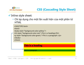 CSS (Cascading Style Sheet)
Inline style sheet:
Chỉ áp dụng cho một lần xuất hiện của một phần tử
HTML
<!DOCTYPE html>
<html>
<body style="background-color:yellow;">
<h2 style="background-color:red;">This is a heading</h2>
<p style="background-color:green;">This is a paragraph.</p>
</body>
</html>

ݺߣ 2 - HTML - Làm quen với CSS - Định dạng style cho web & bố cục web

8

 