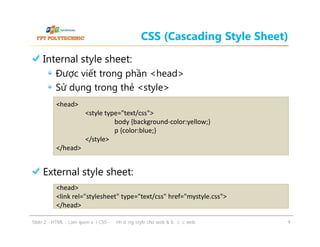 CSS (Cascading Style Sheet)
Internal style sheet:
Được viết trong phần <head>
Sử dụng trong thẻ <style>
<head>
<style type="text/css">
body {background-color:yellow;}
p {color:blue;}
</style>
</head>

External style sheet:
<head>
<link rel="stylesheet" type="text/css" href="mystyle.css">
</head>
ݺߣ 2 - HTML - Làm quen với CSS - Định dạng style cho web & bố cục web

9

 