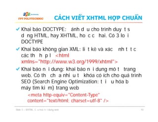 CÁCH VIẾT XHTML HỢP CHUẨN
Khai báo DOCTYPE: đánh dấu cho trình duyệt sử
dụng HTML, hay XHTML, hoặc cả hai. Có 3 loại
DOCTYPE
Khai báo không gian XML: liệt kê và xác định tất cả
các thẻ hợp lệ <html
xmlns="http://www.w3.org/1999/xhtml">
Khai báo nội dung: khai báo nội dung mô tả trang
web. Có thể chứa nhiều từ khóa có ích cho quá trình
SEO (Search Engine Optimization: tối ưu hóa bộ
máy tìm kiếm) trang web
<meta http-equiv="Content-Type"
content="text/html; charset=utf-8" />
Slide 1 – XHTML: Cấu trúc nội dung web 10
Khai báo DOCTYPE: đánh dấu cho trình duyệt sử
dụng HTML, hay XHTML, hoặc cả hai. Có 3 loại
DOCTYPE
Khai báo không gian XML: liệt kê và xác định tất cả
các thẻ hợp lệ <html
xmlns="http://www.w3.org/1999/xhtml">
Khai báo nội dung: khai báo nội dung mô tả trang
web. Có thể chứa nhiều từ khóa có ích cho quá trình
SEO (Search Engine Optimization: tối ưu hóa bộ
máy tìm kiếm) trang web
<meta http-equiv="Content-Type"
content="text/html; charset=utf-8" />
 