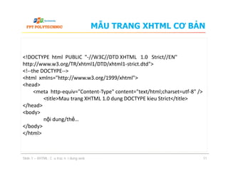 MẪU TRANG XHTML CƠ BẢN
<!DOCTYPE html PUBLIC "-//W3C//DTD XHTML 1.0 Strict//EN"
http://www.w3.org/TR/xhtml1/DTD/xhtml1-strict.dtd">
<!--the DOCTYPE-->
<html xmlns="http://www.w3.org/1999/xhtml">
<head>
<meta http-equiv="Content-Type" content="text/html;charset=utf-8" />
<title>Mau trang XHTML 1.0 dung DOCTYPE kieu Strict</title>
</head>
<body>
nội dung/thẻ…
</body>
</html>
Slide 1 – XHTML: Cấu trúc nội dung web 11
<!DOCTYPE html PUBLIC "-//W3C//DTD XHTML 1.0 Strict//EN"
http://www.w3.org/TR/xhtml1/DTD/xhtml1-strict.dtd">
<!--the DOCTYPE-->
<html xmlns="http://www.w3.org/1999/xhtml">
<head>
<meta http-equiv="Content-Type" content="text/html;charset=utf-8" />
<title>Mau trang XHTML 1.0 dung DOCTYPE kieu Strict</title>
</head>
<body>
nội dung/thẻ…
</body>
</html>
 